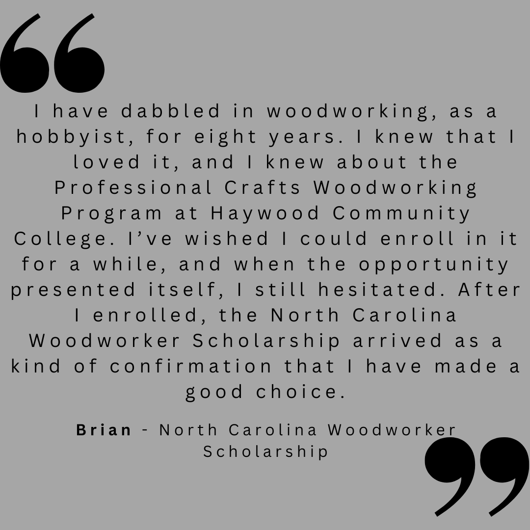 I have dabbled in woodworking, as a hobbyist, for eight years. I knew that I loved it, and I knew about the Professional Crafts Woodworking Program at Haywood Community College. I;ve wished I could enroll in it for a while, and when the opportunity presented itself, I still hesitated. After I enrolled, the North Carolina Woodworker Scholarship arrived as a kin of confirmation that i have made a good choice. 
Brian - North Carolina Woodworker Scholarship